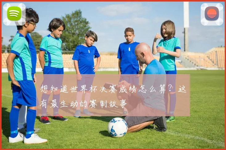 想知道世界杯决赛成绩怎么算？这有最生动的赛制故事