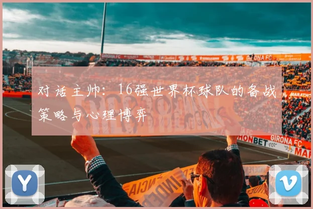 对话主帅:16强世界杯球队的备战策略与心理博弈