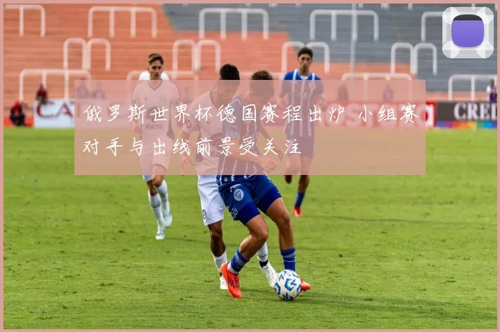 俄罗斯世界杯德国赛程出炉 小组赛对手与出线前景受关注