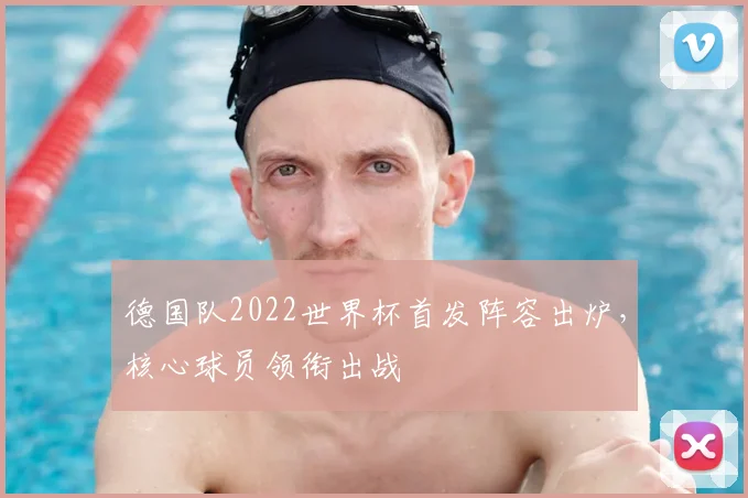 德国队2022世界杯首发阵容出炉,核心球员领衔出战
