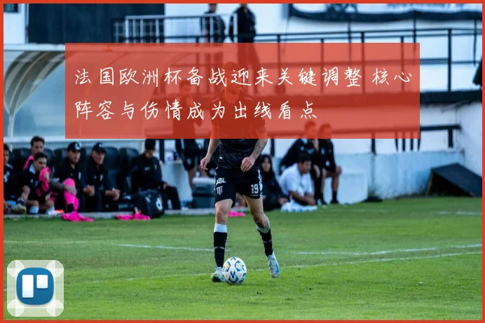 法国欧洲杯备战迎来关键调整 核心阵容与伤情成为出线看点