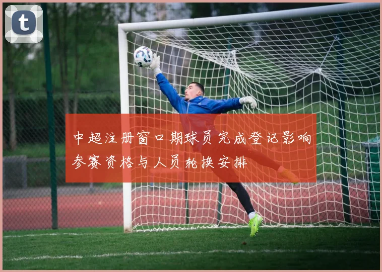 中超注册窗口期球员完成登记影响参赛资格与人员轮换安排