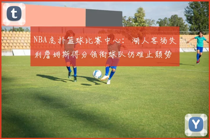 NBA虎扑篮球比赛中心:湖人客场失利詹姆斯得分领衔球队仍难止颓势