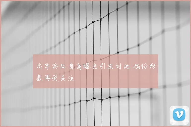 元华实际身高曝光引发讨论 戏份形象再受关注