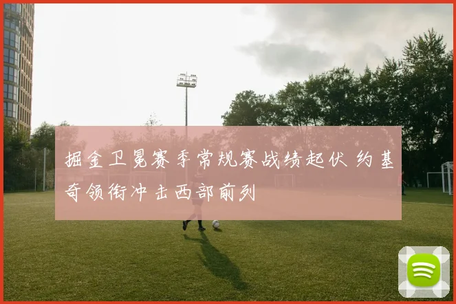 掘金卫冕赛季常规赛战绩起伏 约基奇领衔冲击西部前列