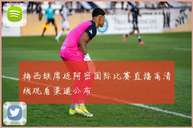 梅西缺席迈阿密国际比赛直播高清线观看渠道公布