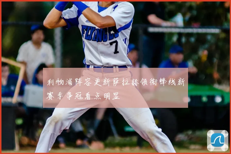 利物浦阵容更新萨拉赫领衔锋线新赛季争冠看点明显