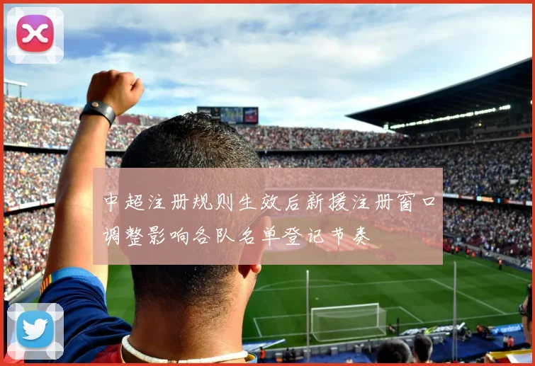 中超注册规则生效后新援注册窗口调整影响各队名单登记节奏