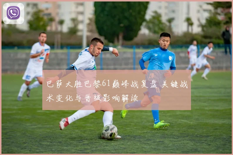 巴萨大胜巴黎61巅峰战复盘 关键战术变化与晋级影响解读