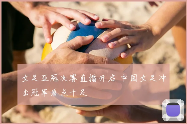 女足亚冠决赛直播开启 中国女足冲击冠军看点十足