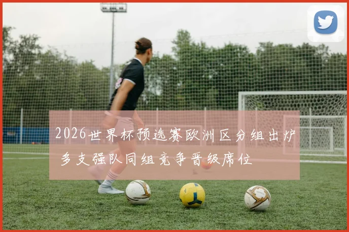 2026世界杯预选赛欧洲区分组出炉 多支强队同组竞争晋级席位