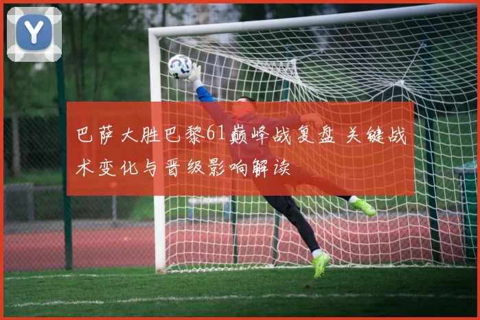 巴萨大胜巴黎61巅峰战复盘 关键战术变化与晋级影响解读