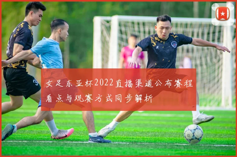 女足东亚杯2022直播渠道公布赛程看点与观赛方式同步解析