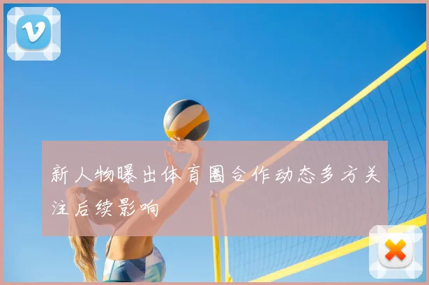 新人物曝出体育圈合作动态多方关注后续影响