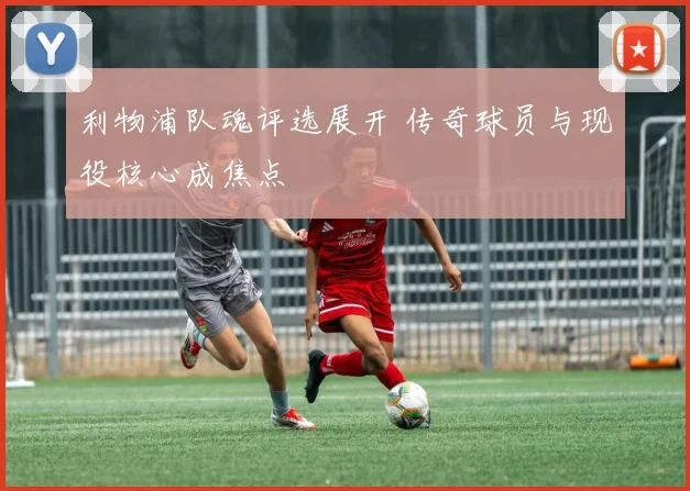利物浦队魂评选展开 传奇球员与现役核心成焦点