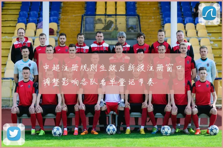 中超注册规则生效后新援注册窗口调整影响各队名单登记节奏