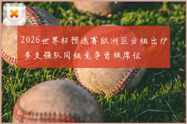 2026世界杯预选赛欧洲区分组出炉 多支强队同组竞争晋级席位