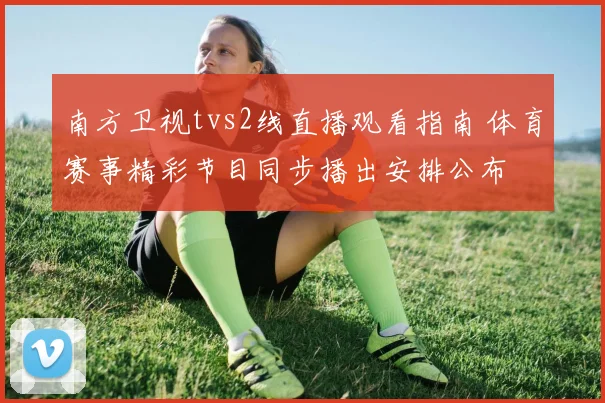 南方卫视tvs2线直播观看指南 体育赛事精彩节目同步播出安排公布