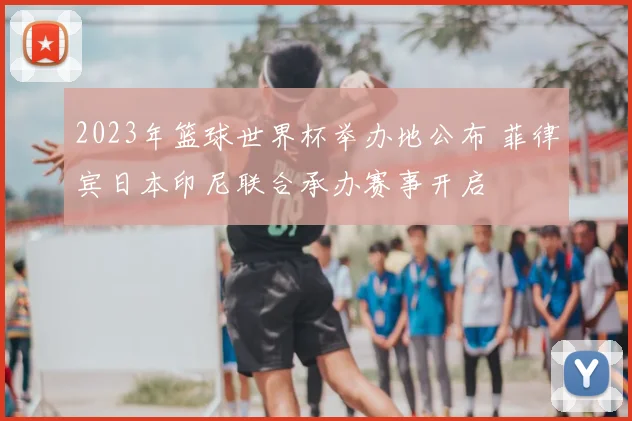 2023年篮球世界杯举办地公布 菲律宾日本印尼联合承办赛事开启