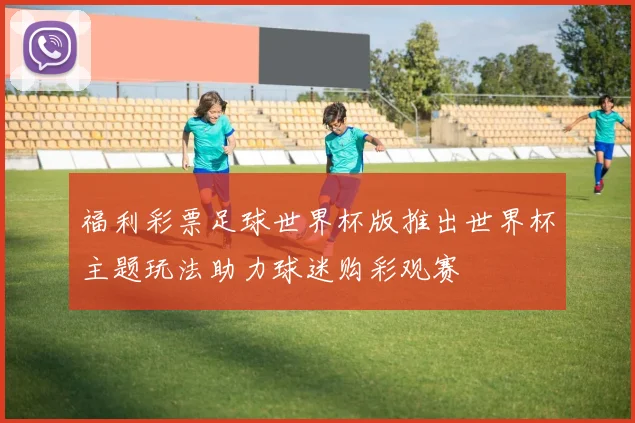 福利彩票足球世界杯版推出世界杯主题玩法助力球迷购彩观赛