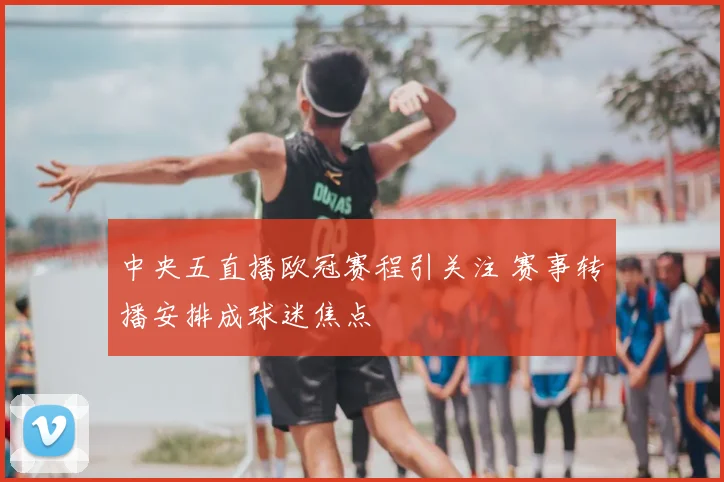 中央五直播欧冠赛程引关注 赛事转播安排成球迷焦点