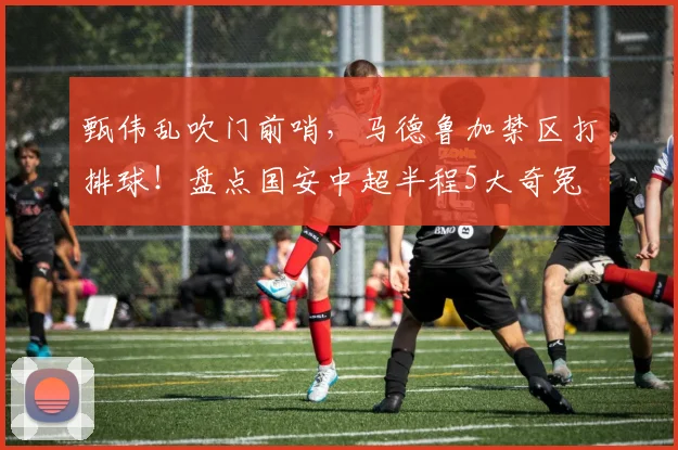 甄伟乱吹门前哨，马德鲁加禁区打排球！盘点国安中超半程5大奇冤