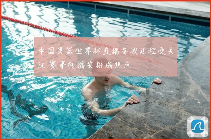 中国男篮世界杯直播备战进程受关注 赛事转播安排成焦点