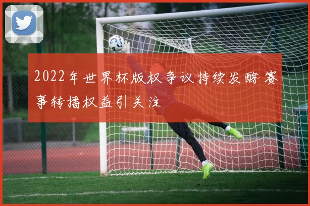 2022年世界杯版权争议持续发酵 赛事转播权益引关注