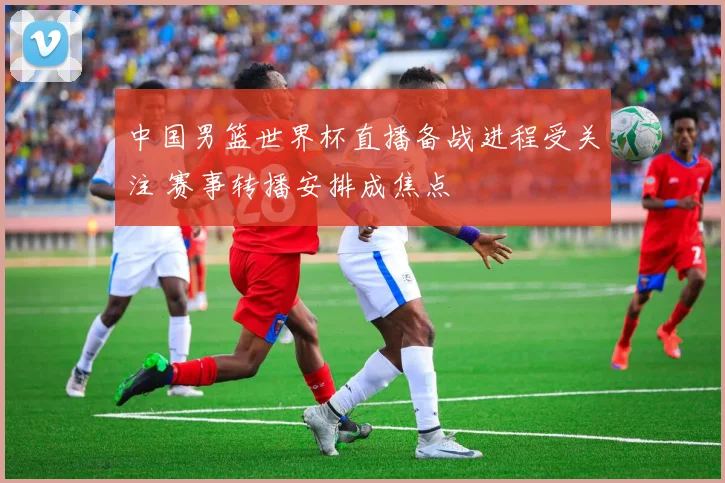 中国男篮世界杯直播备战进程受关注 赛事转播安排成焦点