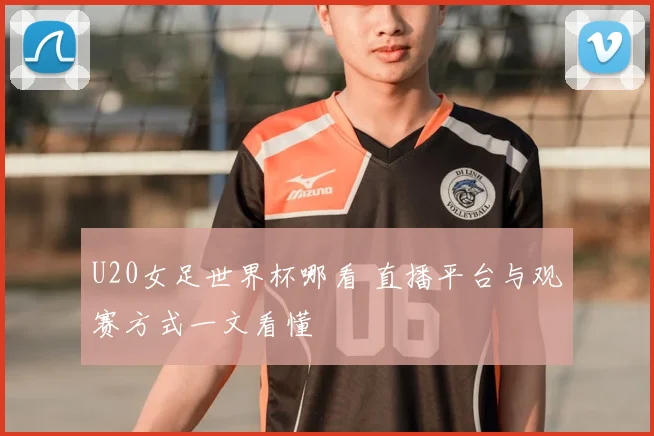 U20女足世界杯哪看 直播平台与观赛方式一文看懂
