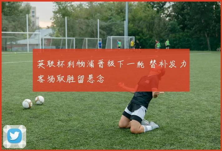 英联杯利物浦晋级下一轮 替补发力客场取胜留悬念