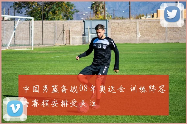 中国男篮备战08年奥运会 训练阵容与赛程安排受关注