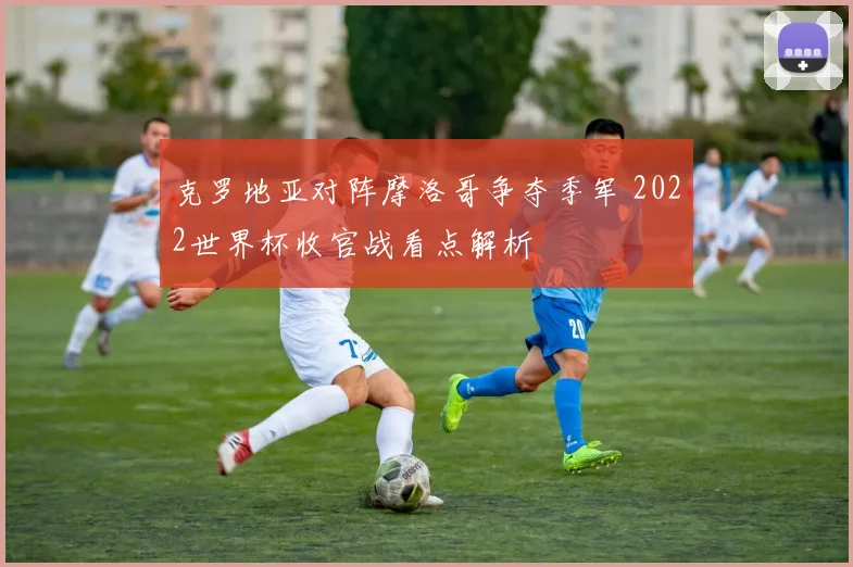 克罗地亚对阵摩洛哥争夺季军 2022世界杯收官战看点解析