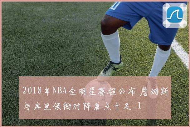 2018年NBA全明星赛程公布 詹姆斯与库里领衔对阵看点十足_1