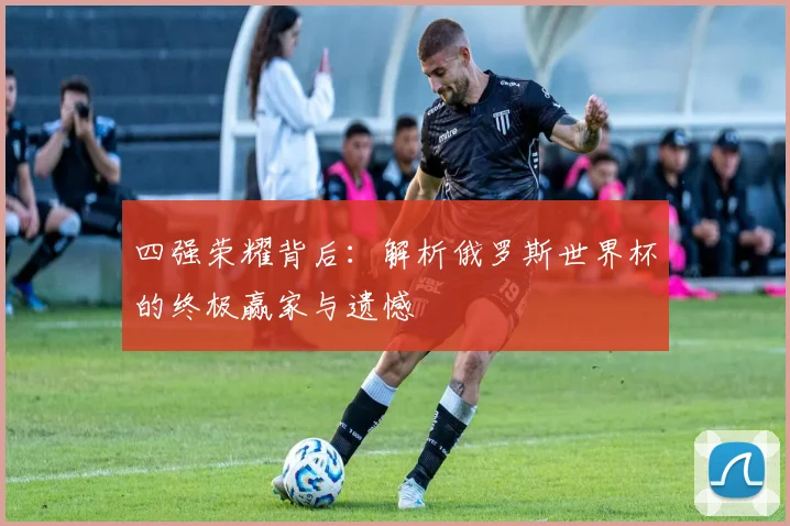 四强荣耀背后：解析俄罗斯世界杯的终极赢家与遗憾