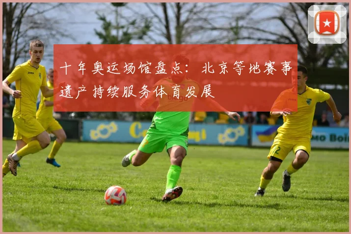十年奥运场馆盘点：北京等地赛事遗产持续服务体育发展